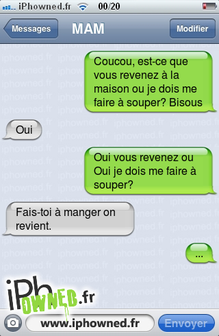 Coucou, est-ce que vous revenez à la maison ou je dois me faire à souper? Bisous, Oui, Oui vous revenez ou Oui je dois me faire à souper?, Fais-toi à manger on revient., ..., 