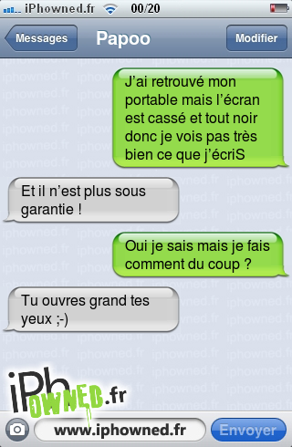 J’ai retrouvé mon portable mais l’écran est cassé et tout noir donc je vois pas très bien ce que j’écriS, Et il n’est plus sous garantie !, Oui je sais mais je fais comment du coup ?, Tu ouvres grand tes yeux ;-), 