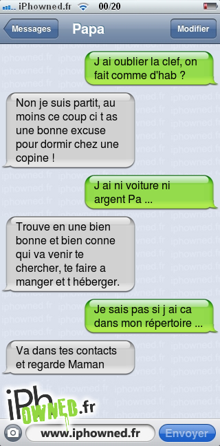 J ai oublier la clef, on fait comme d'hab ?, Non je suis partit, au moins ce coup ci t as une bonne excuse pour dormir chez une copine !, J ai ni voiture ni argent Pa ..., Trouve en une bien bonne et bien conne qui va venir te chercher, te faire a manger et t héberger., Je sais pas si j ai ca dans mon répertoire ..., Va dans tes contacts et regarde Maman, 