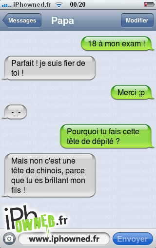 18 à mon exam !, Parfait ! je suis fier de toi !, Merci ;p, -_-, Pourquoi tu fais cette tête de dépité ?, Mais non c'est une tête de chinois, parce que tu es brillant mon fils !, 