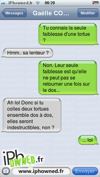 Tu connais la seule faiblesse d'une tortue ?, Hmm.. sa lenteur ?, Non. Leur seule faiblesse est qu'elle ne peut pas se retourner une fois sur le dos..., Ah lol Donc si tu colles deux tortues ensemble dos à dos, elles seront indestructibles, non ?, ... lol, 