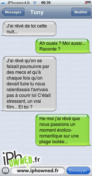 J'ai rêvé de toi cette nuit..., Ah ouais ? Moi aussi... Raconte ?, J'ai rêvé qu'on se faisait poursuivre par des mecs et qu'à chaque fois qu'on devait fuire tu nous ralentissais t'arrivais pas à courir lol C'était stressant, un vrai film... Et toi ?, He moi j'ai rêvé que nous passions un moment érotico-romantique sur une plage isolée..., 