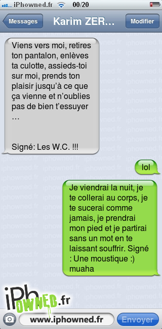 Viens vers moi, retires ton pantalon, enlèves ta *censured*otte, assieds-toi sur moi,
prends ton plaisir jusqu’à ce que ça vienne et n’oublies pas de bien t’essuyer…<br /><br /><br />


Signé: Les W.C. !!!, lol, Je viendrai la nuit, je te collerai au corps, je te sucerai comme jamais, je prendrai mon pied et je partirai sans un mot en te laissant souffrir.


Signé : Une moustique :) muaha, 