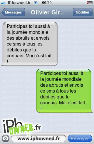 Participes toi aussi à la journée mondiale des abrutis et envois
ce sms à tous les débiles que tu connais. Moi c’est fait !, Participes toi aussi à la journée mondiale des abrutis et envois
ce sms à tous les débiles que tu connais. Moi c’est fait !, 