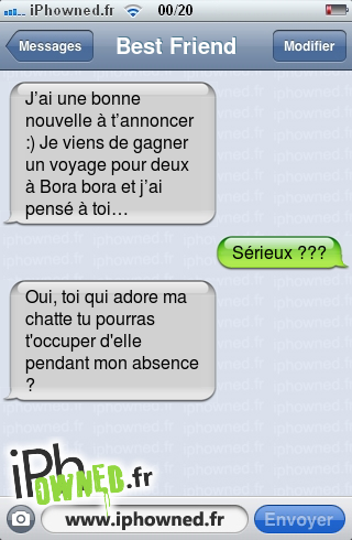 J’ai une bonne nouvelle à t’annoncer :) Je viens de gagner un voyage pour deux à Bora bora et j’ai pensé à toi…, Sérieux ???, Oui, toi qui adore ma chatte tu pourras t'occuper d'elle pendant mon absence ?, 