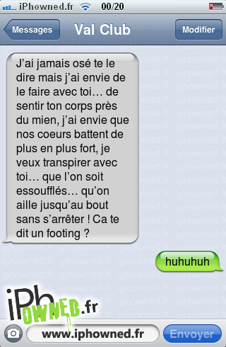 J’ai jamais osé te le dire mais j’ai envie de le faire avec toi… de sentir ton corps près du mien, j’ai envie que nos coeurs battent de plus en plus fort, je veux transpirer avec toi… que l’on soit essoufflés… qu’on aille jusqu’au bout sans s’arrêter ! Ca te dit un footing ?, huhuhuh, 