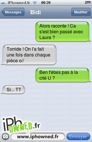 Alors raconte ! Ca s'est bien passé avec Laura ?, Torride ! On l'a fait une fois dans chaque pièce o//, Ben t'étais pas à la cité U ?, Si... TT, 