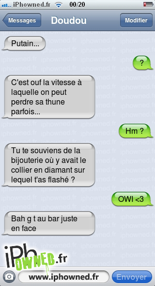 *censured*..., ?, C'est ouf la vitesse à laquelle on peut perdre sa thune parfois..., Hm ?, Tu te souviens de la bijouterie où y avait le collier en diamant sur lequel t'as flashé ?, OWI <3, Bah g t au bar juste en face, 