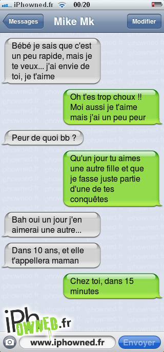 Bébé je sais que c'est un peu rapide, mais je te veux... j'ai envie de toi, je t'aime, Oh t'es trop choux !! Moi aussi je t'aime mais j'ai un peu peur, Peur de quoi bb ?, Qu'un jour tu aimes une autre fille et que je fasse juste partie d'une de tes conquêtes, Bah oui un jour j'en aimerai une autre..., Dans 10 ans, et elle t'appellera maman, Chez toi, dans 15 minutes, 