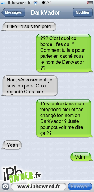 Luke, je suis ton père., ??? C'est quoi ce bordel, t'es qui ? Comment tu fais pour parler en caché sous le nom de Darkvador ??, Non, sérieusement, je suis ton père. On a regardé Cars hier., T'es rentré dans mon téléphone hier et t'as changé ton nom en DarkVador ? Juste pour pouvoir me dire ça ??, Yeah, Mdrrrr, 