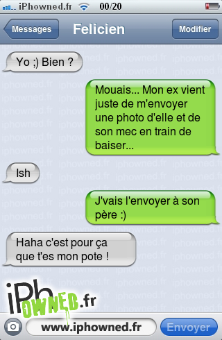 Yo ;) Bien ?, Mouais... Mon ex vient juste de m'envoyer une photo d'elle et de son mec en train de *censured*r..., Ish, J'vais l'envoyer à son père :), Haha c'est pour ça que t'es mon pote !, 