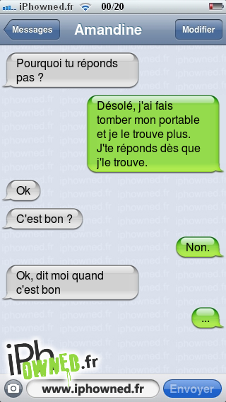 Pourquoi tu réponds pas ?, Désolé, j'ai fais tomber mon portable et je le trouve plus. J'te réponds dès que j'le trouve., Ok, C'est bon ?, Non., Ok, dit moi quand c'est bon, ..., 