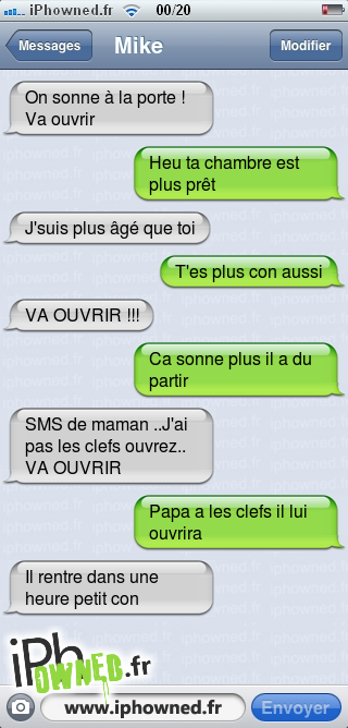 On sonne à la porte ! Va ouvrir, Heu ta chambre est plus prêt, J'suis plus âgé que toi, T'es plus con aussi, VA OUVRIR !!!, Ca sonne plus il a du partir, SMS de maman ..J'ai pas les clefs ouvrez.. VA OUVRIR, Papa a les clefs il lui ouvrira, Il rentre dans une heure petit con, 