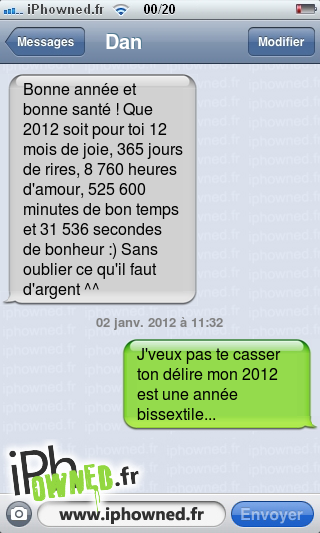 Bonne année et bonne santé ! Que 2012 soit pour toi 12 mois de joie, 365 jours de rires, 8 760 heures d'amour, 525 600 minutes de bon temps et 31 536 secondes de bonheur :) Sans oublier ce qu'il faut d'argent ^^, 02 janv. 2012 à 11:32, J'veux pas te casser ton délire mon 2012 est une année bissextile..., 