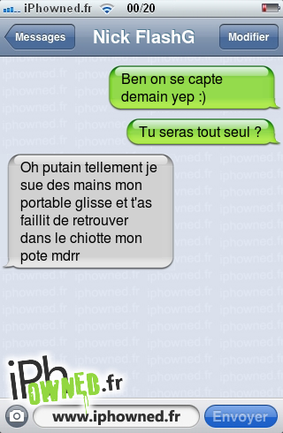 Ben on se capte demain yep :), Tu seras tout seul ?, Oh *censured* tellement je sue des mains mon portable glisse et t'as faillit de retrouver dans le chiotte mon pote mdrr, 