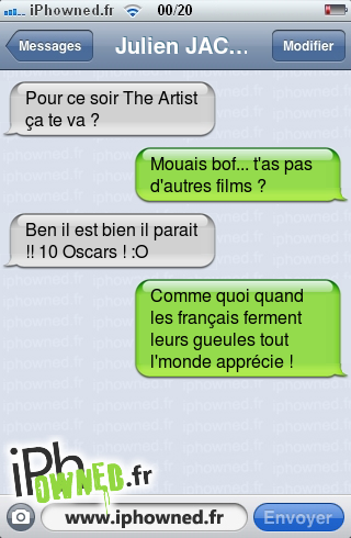 Pour ce soir The Artist ça te va ?, Mouais bof... t'as pas d'autres films ?, Ben il est bien il parait !! 10 Oscars ! :O, Comme quoi quand les français ferment leurs gueules tout l'monde apprécie !, 