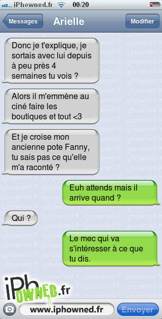 Donc je t'explique, je sortais avec lui depuis à peu près 4 semaines tu vois ?, Alors il m'emmène au ciné faire les boutiques et tout <3, Et je croise mon ancienne pote Fanny, tu sais pas ce qu'elle m'a raconté ?, Euh attends mais il arrive quand ?, Qui ?, Le mec qui va s'intéresser à ce que tu dis., 