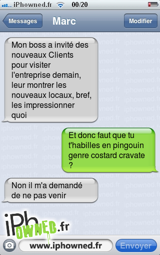 Mon boss a invité des nouveaux Clients pour visiter l'entreprise demain, leur montrer les nouveaux locaux, bref, les impressionner quoi, Et donc faut que tu t'habilles en pingouin genre costard cravate ?, Non il m'a demandé de ne pas venir, 