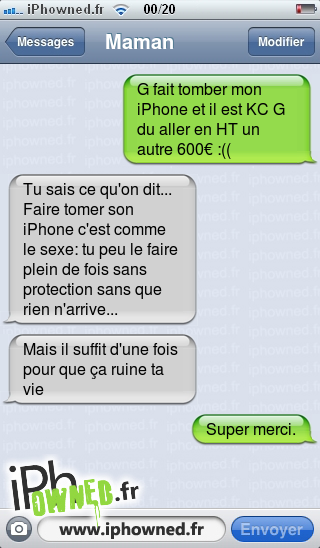 G fait tomber mon iPhone et il est KC G du aller en HT un autre 600€ :((, Tu sais ce qu'on dit... Faire tomer son iPhone c'est comme le sexe: tu peu le faire plein de fois sans protection sans que rien n'arrive..., Mais il suffit d'une fois pour que ça ruine ta vie, Super merci., 