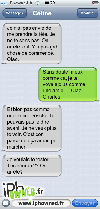 Je n'ai pas envie de me prendre la tête. Je ne te sens pas. On arrête tout. Y a pas grd chose de commencé. Ciao., Sans doute mieux comme ça, je te voyais plus comme une amie..... Ciao. Charles., Et bien pas comme une amie. Désolé. Tu pouvais pas le dire avant. Je ne veux plus te voir. C'est con parce que ça aurait pu marcher., Je voulais te tester. Tes sérieux?? On arrête?, 