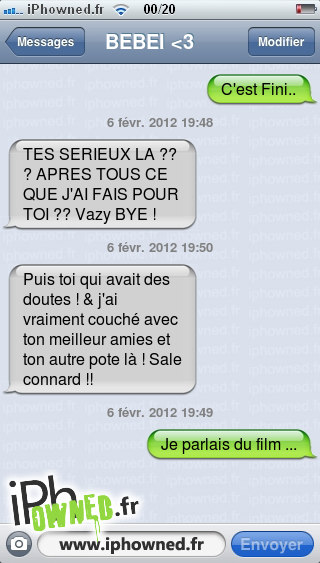 C'est Fini.., 6 févr. 2012 19:48, TES SERIEUX LA ??? APRES TOUS CE QUE J'AI FAIS POUR TOI ?? Vazy BYE !, 6 févr. 2012 19:50, Puis toi qui avait des doutes ! & j'ai vraiment couché avec ton meilleur amies et ton autre pote là ! Sale *censured* !!, 6 févr. 2012 19:49, Je parlais du film ..., 