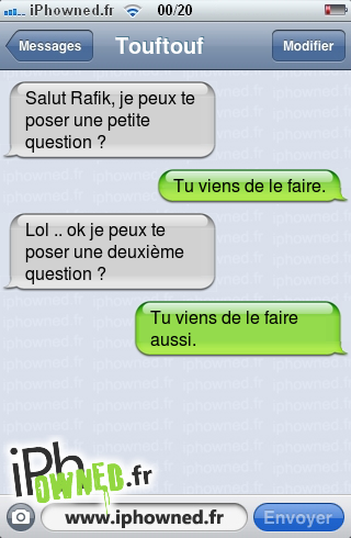 Salut Rafik, je peux te poser une petite question ?, Tu viens de le faire., Lol .. ok je peux te poser une deuxième question ?, Tu viens de le faire aussi., 