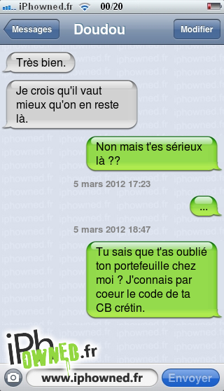 Très bien., Je crois qu'il vaut mieux qu'on en reste là., Non mais t'es sérieux là ??, 5 mars 2012 17:23, ..., 5 mars 2012 18:47, Tu sais que t'as oublié ton portefeuille chez moi ? J'connais par coeur le code de ta CB crétin., 