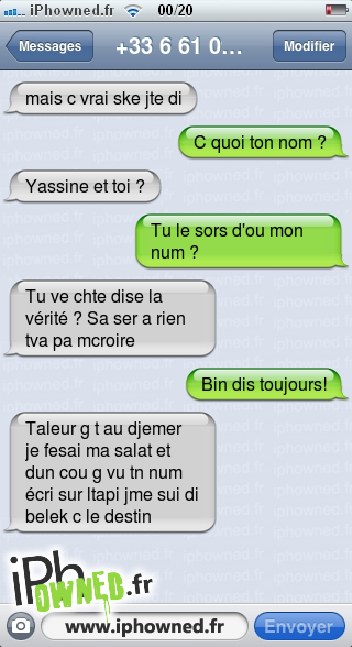 mais c vrai ske jte di, C quoi ton nom ?, Yassine et toi ?, Tu le sors d'ou mon num ?, Tu ve chte dise la vérité ? Sa ser a rien tva pa mcroire, Bin dis toujours!, Taleur g t au djemer je fesai ma salat et dun cou g vu tn num écri sur ltapi jme sui di belek c le destin, 