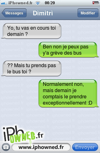 Yo, tu vas en cours toi demain ?, Ben non je peux pas y'a grève des bus, ?? Mais tu prends pas le bus toi ?, Normalement non, mais demain je comptais le prendre exceptionnellement :D, 