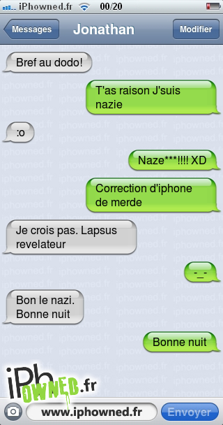 Bref au dodo!, T'as raison J'suis nazie, :o, Naze***!!!! XD, Correction d'iphone de merde, Je crois pas. Lapsus revelateur, -_-, Bon le nazi.<br />
Bonne nuit, Bonne nuit, 