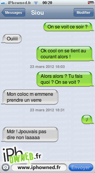 On se voit ce soir ?, Ouiiii, Ok cool on se tient au courant alors !, 23 mars 2012 18:03, Alors alors ? Tu fais quoi ? On se voit ?, Mon coloc m emmene prendre un verre, 23 mars 2012 18:31, :/, Mdr ! Jpouvais pas dire non laaaaa, 