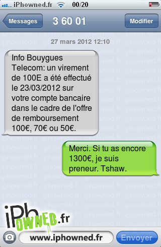 27 mars 2012 12:10, Info Bouygues Telecom: un virement de 100E a été effectué le 23/03/2012 sur votre compte bancaire dans le cadre de l'offre de remboursement 100€, 70€ ou 50€., Merci. Si tu as encore 1300€, je suis preneur. Tshaw., 