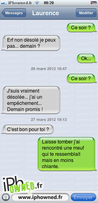 Ce soir ?, Erf non désolé je peux pas... demain ?, Ok..., 26 mars 2012 18:47, Ce soir ?, J'suis vraiment désolée... j'ai un empêchement... Demain promis !, 27 mars 2012 18:13, C'est bon pour toi ?, Laisse tomber j'ai rencontré une meuf qui te ressemblait mais en moins chiante., 