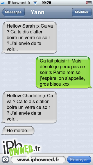 Hellow Sarah ;x Ca va ? Ca te dis d'aller boire un verre ce soir ? J'ai envie de te voir..., Ca fait plaisir !! Mais désolé je peux pas ce soir :s Partie remise j’espère, on s'appelle, gros bisou xxx
, Hellow Charlotte ;x Ca va ? Ca te dis d'aller boire un verre ce soir ? J'ai envie de te voir..., He merde... , 