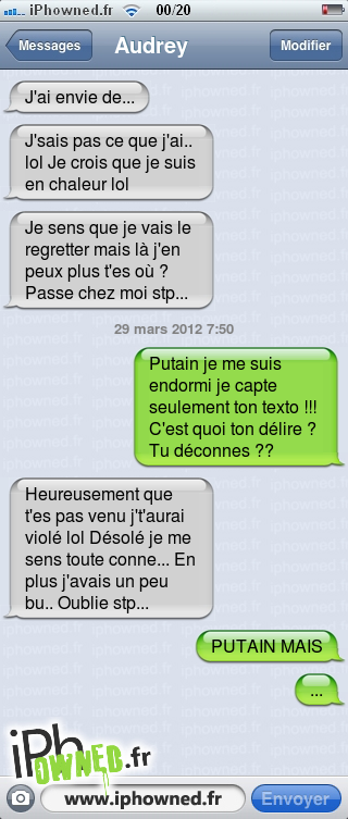 J'ai envie de..., J'sais pas ce que j'ai.. lol Je crois que je suis en chaleur lol, Je sens que je vais le regretter mais là j'en peux plus t'es où ? Passe chez moi stp..., 29 mars 2012 7:50, *censured* je me suis endormi je capte seulement ton texto !!! C'est quoi ton délire ? Tu déconnes ??, Heureusement que t'es pas venu j't'aurai violé lol Désolé je me sens toute conne... En plus j'avais un peu bu..  Oublie stp..., *censured* MAIS, ..., 