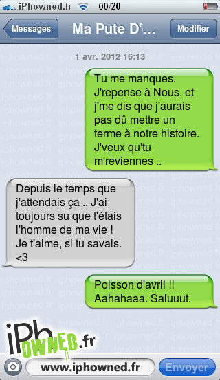 1 avr. 2012 16:13, Tu me manques. J'repense à Nous, et j'me dis que j'aurais pas dû mettre un terme à notre histoire. J'veux qu'tu m'reviennes .., Depuis le temps que j'attendais ça .. J'ai toujours su que t'étais l'homme de ma vie ! Je t'aime, si tu savais. <3, Poisson d'avril !! Aahahaaa. Saluuut., 