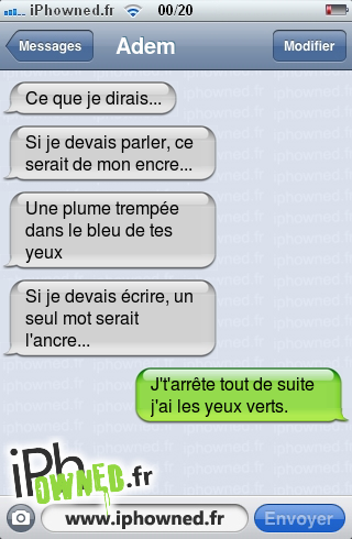 Ce que je dirais... , Si je devais parler, ce serait de mon encre... 
, Une plume trempée dans le bleu de tes yeux, Si je devais écrire, un seul mot serait l'ancre...  , J't'arrête tout de suite j'ai les yeux verts., 