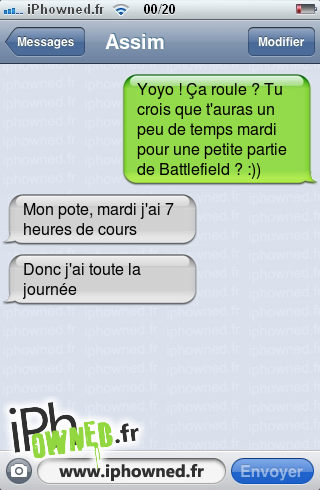 Yoyo ! Ça roule ? Tu crois que t'auras un peu de temps mardi pour une petite partie de Battlefield ? :)), Mon pote, mardi j'ai 7 heures de cours, Donc j'ai toute la journée, 