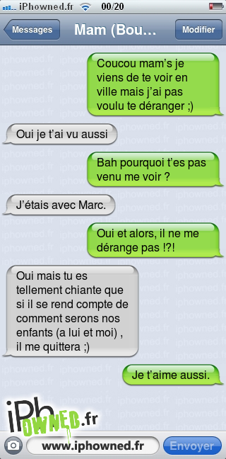 Coucou mam’s je viens de te voir en ville mais j’ai pas voulu te déranger ;), Oui je t’ai vu aussi, Bah pourquoi t’es pas venu me voir ?, J’étais avec Marc., Oui et alors, il ne me dérange pas !?!, Oui mais tu es tellement chiante que si il se rend compte de comment serons nos enfants (a lui et moi) , il me quittera ;), Je t’aime aussi., 