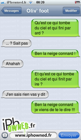 Qu'est ce qui tombe du ciel et qui fini par ard ?, ... ? Sait pas, Ben la neige *censured* !, Ahahah, Et qu'est ce qui tombe du ciel et qui finit par ire ?, J'en sais rien vas y dit, Ben la neige *censured* je viens de te le dire !!!, 