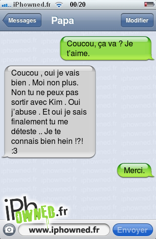 Coucou, ça va ? Je t’aime., Coucou , oui je vais bien . Moi non plus. Non tu ne peux pas sortir avec Kim . Oui j’abuse . Et oui je sais finalement tu me déteste .. Je te connais bien hein !?! :3, Merci., 