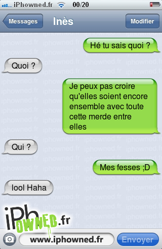 Hé tu sais quoi ?, Quoi ?, Je peux pas croire qu'elles soient encore ensemble avec toute cette merde entre elles, Qui ?, Mes fesses ;D, lool Haha, 