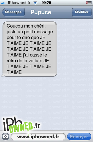 Coucou mon chéri, juste un petit message pour te dire que JE T'AIME JE T'AIME JE T'AIME JE T'AIME JE T'AIME j'ai cassé le rétro de la voiture JE T'AIME JE T'AIME JE T'AIME, 