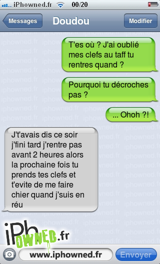 T'es où ? J'ai oublié mes clefs au taff tu rentres quand ?, Pourquoi tu décroches pas ?, ... Ohoh ?!, J't'avais dis ce soir j'fini tard j'rentre pas avant 2 heures alors la prochaine fois tu prends tes clefs et t'evite de me faire chier quand j'suis en réu, 