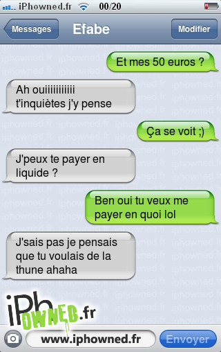 Et mes 50 euros ?, Ah ouiiiiiiiiiii t'inquiètes j'y pense, Ça se voit ;), J'peux te payer en liquide ?, Ben oui tu veux me payer en quoi lol, J'sais pas je pensais que tu voulais de la thune ahaha, 