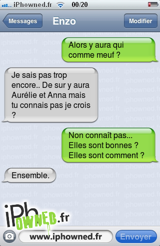 Alors y aura qui comme meuf ?, Je sais pas trop encore.. De sur y aura Aurélie et Anna mais tu connais pas je crois ?, Non connaît pas... Elles sont bonnes ? Elles sont comment ?, Ensemble., 