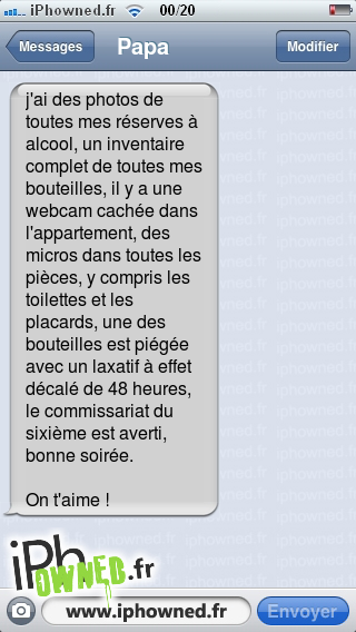 j'ai des photos de toutes mes réserves à alcool, un inventaire complet de toutes mes bouteilles, il y a une webcam cachée dans l'appartement, des micros dans toutes les pièces, y compris les toilettes et les placards, une des bouteilles est piégée avec un laxatif à effet décalé de 48 heures, le commissariat du sixième est averti, bonne soirée.
<br /><br />
On t'aime !, 