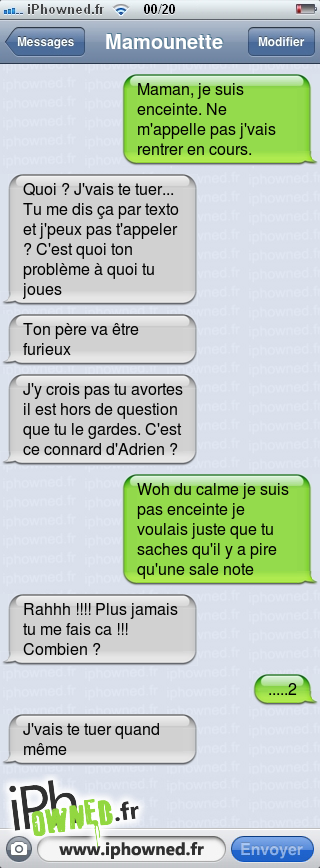 Maman, je suis enceinte. Ne m'appelle pas j'vais rentrer en cours., Quoi ? J'vais te tuer... Tu me dis ça par texto et j'peux pas t'appeler ? C'est quoi ton problème à quoi tu joues, Ton père va être furieux, J'y crois pas tu avortes il est hors de question que tu le gardes. C'est ce *censured* d'Adrien ?, Woh du calme je suis pas enceinte je voulais juste que tu saches qu'il y a pire qu'une sale note, Rahhh !!!! Plus jamais tu me fais ca !!! Combien ?, .....2, J'vais te tuer quand même, 