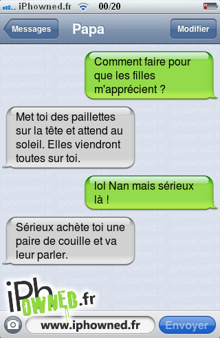 Comment faire pour que les filles m'apprécient ?, Met toi des paillettes sur la tête et attend au soleil. Elles viendront toutes sur toi., lol Nan mais sérieux là !, Sérieux achète toi une paire de couille et va leur parler., 