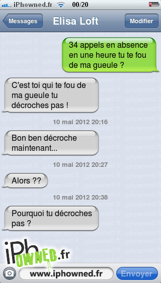 34 appels en absence en une heure tu te fou de ma gueule ?, C'est toi qui te fou de ma gueule tu décroches pas !, 10 mai 2012 20:16, Bon ben décroche maintenant..., 10 mai 2012 20:27, Alors ??, 10 mai 2012 20:38, Pourquoi tu décroches pas ?, 